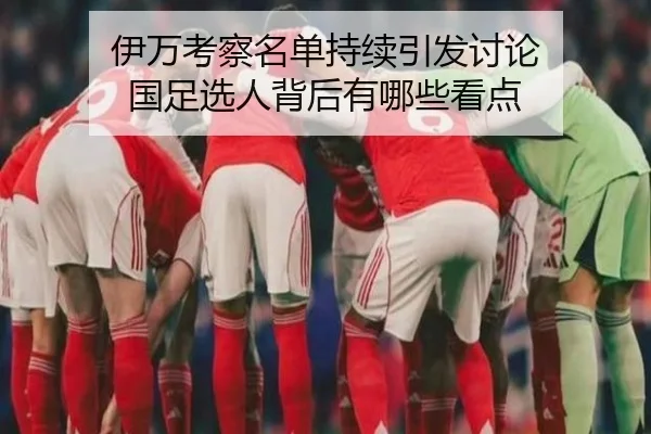 伊万考察名单持续引发讨论 国足选人背后有哪些看点